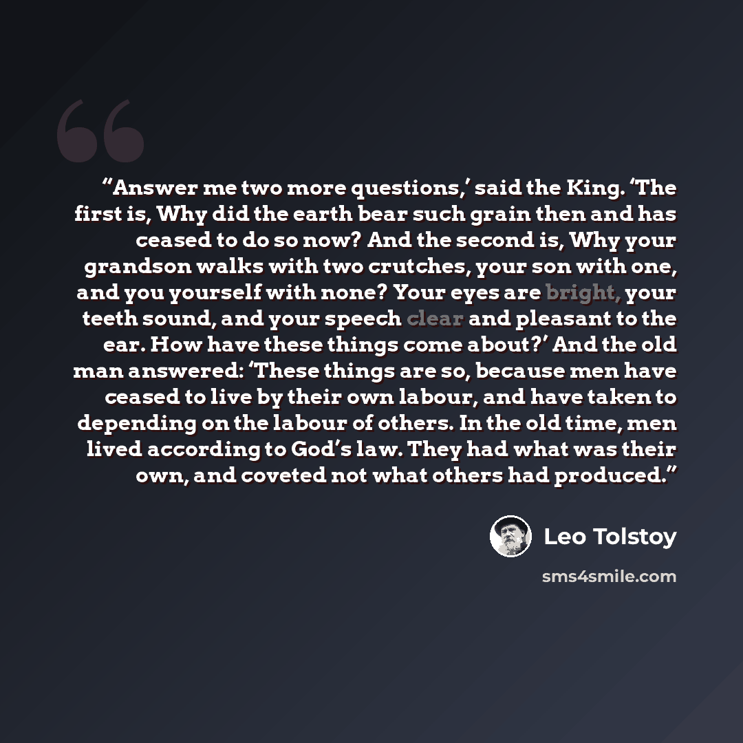 “Answer me two more questions,’ said the King. ‘The first is, Why did the earth bear such grain then and has ceased to do so now? And the second is, Why your grandson walks with two crutches, your son with one, and you yourself with none? Your eyes are bright, your teeth sound, and your speech…” quote by Leo Tolstoy