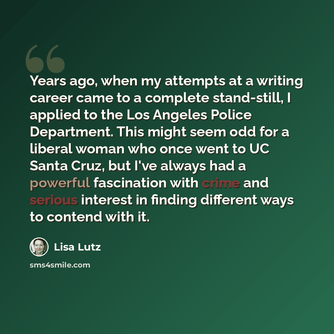 “Years ago, when my attempts at a writing career came to a complete stand-still, I applied to the Los Angeles Police Department. This might seem odd for a liberal woman who once went to UC Santa Cruz, but I've always had a powerful fascination with crime and serious interest in finding different…” quote by Lisa Lutz