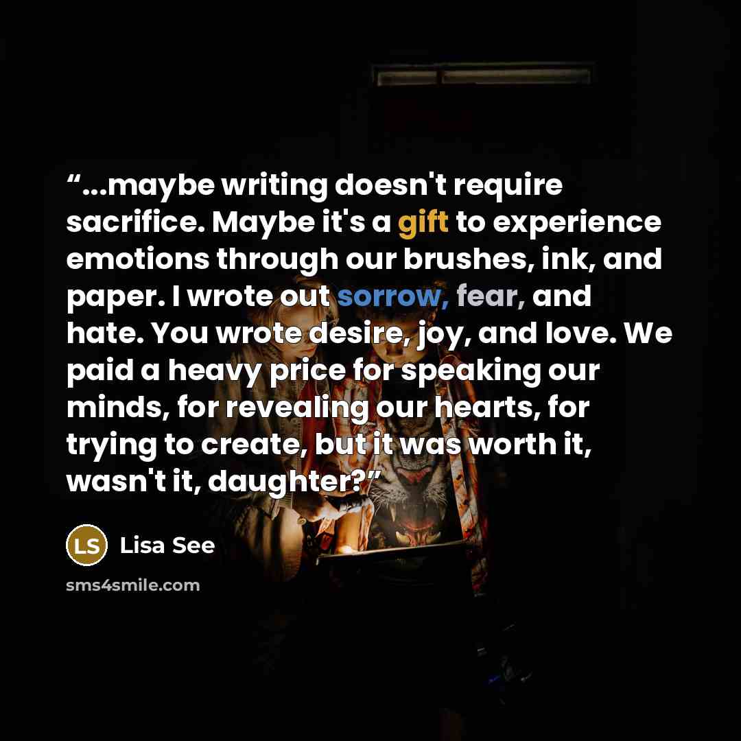 “...maybe writing doesn't require sacrifice. Maybe it's a gift to experience emotions through our brushes, ink, and paper. I wrote out sorrow, fear, and hate. You wrote desire, joy, and love. We paid a heavy price for speaking our minds, for revealing our hearts, for trying to create, but it was…” quote by Lisa See