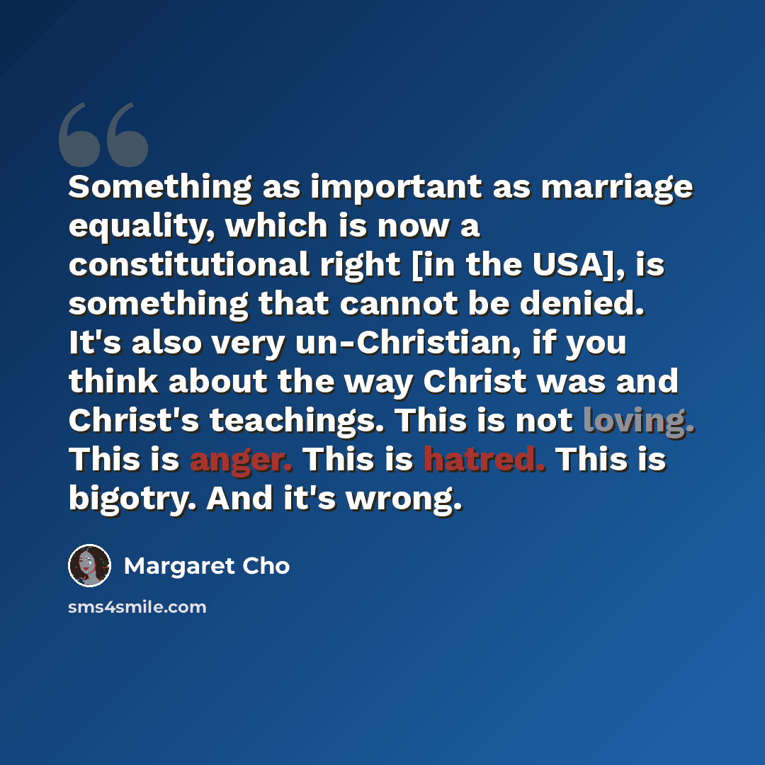 “Something as important as marriage equality, which is now a constitutional right [in the USA], is something that cannot be denied. It's also very un-Christian, if you think about the way Christ was and Christ's teachings. This is not loving. This is anger. This is hatred. This is bigotry. And it's…” quote by Margaret Cho