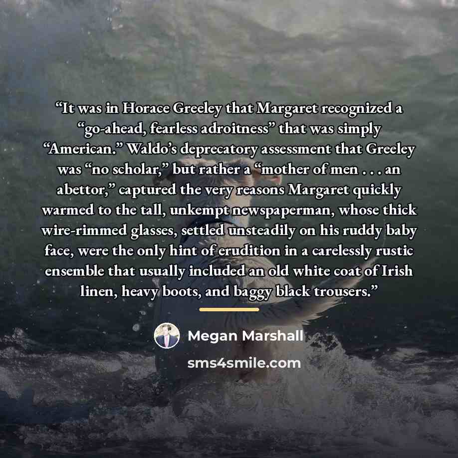 “It was in Horace Greeley that Margaret recognized a “go-ahead, fearless adroitness” that was simply “American.” Waldo’s deprecatory assessment that Greeley was “no scholar,” but rather a “mother of men . . . an abettor,” captured the very reasons Margaret quickly warmed to the tall, unkempt…” quote by Megan Marshall