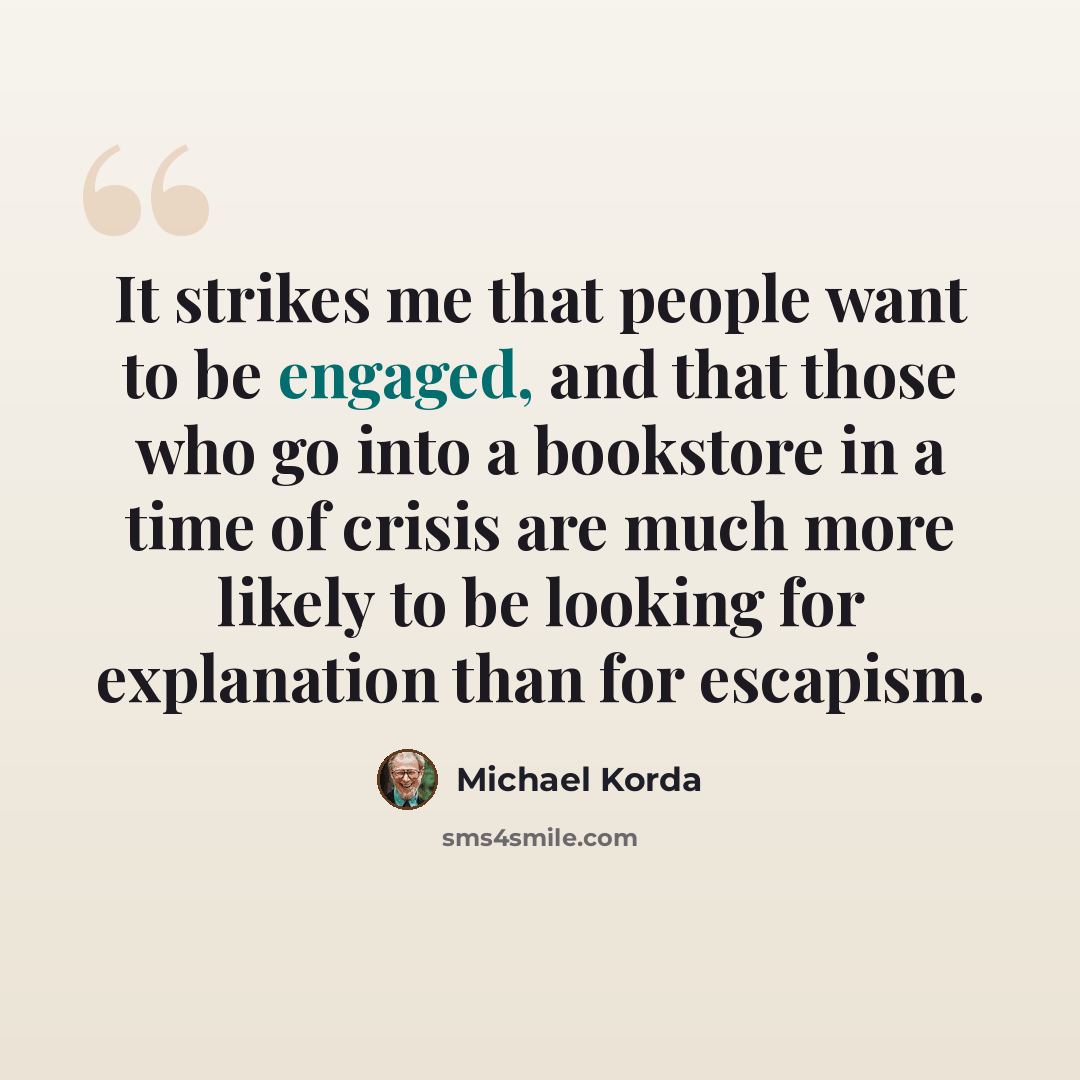 “It strikes me that people want to be engaged, and that those who go into a bookstore in a time of crisis are much more likely to be looking for explanation than for escapism.” quote by Michael Korda