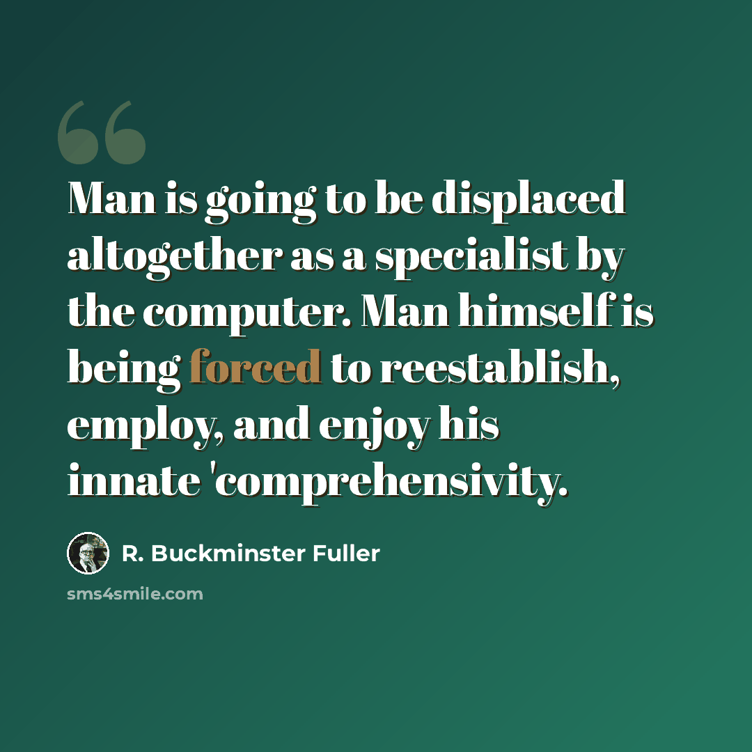 “Man is going to be displaced altogether as a specialist by the computer. Man himself is being forced to reestablish, employ, and enjoy his innate 'comprehensivity.” quote by R. Buckminster Fuller