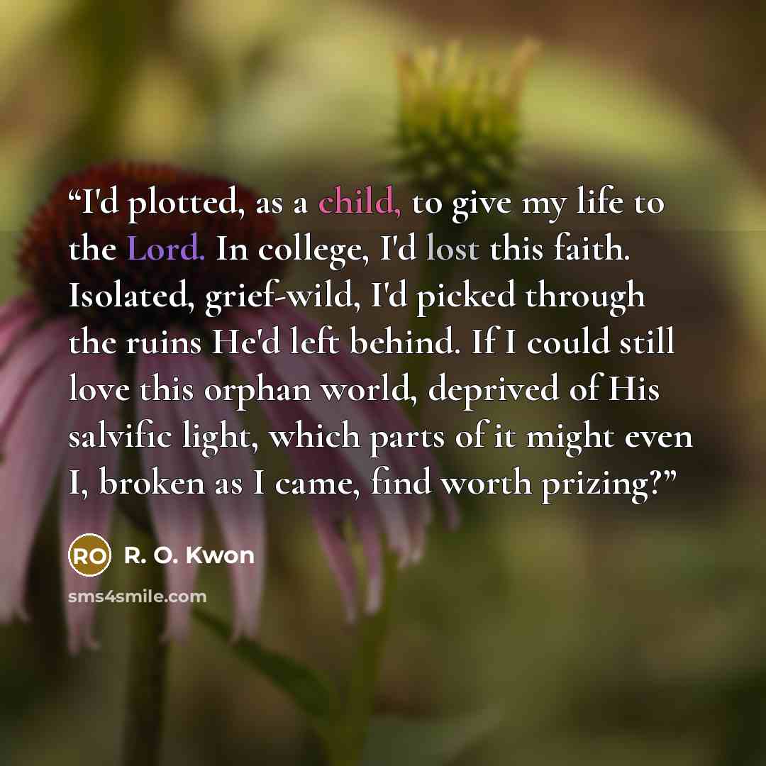 “I'd plotted, as a child, to give my life to the Lord. In college, I'd lost this faith. Isolated, grief-wild, I'd picked through the ruins He'd left behind. If I could still love this orphan world, deprived of His salvific light, which parts of it might even I, broken as I came, find worth prizing?” quote by R. O. Kwon