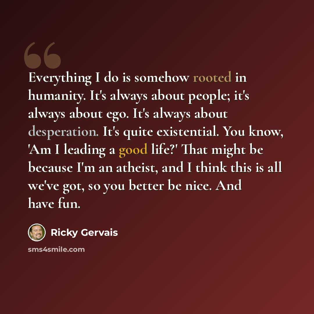 “Everything I do is somehow rooted in humanity. It's always about people; it's always about ego. It's always about desperation. It's quite existential. You know, 'Am I leading a good life?' That might be because I'm an atheist, and I think this is all we've got, so you better be nice. And have fun.” quote by Ricky Gervais