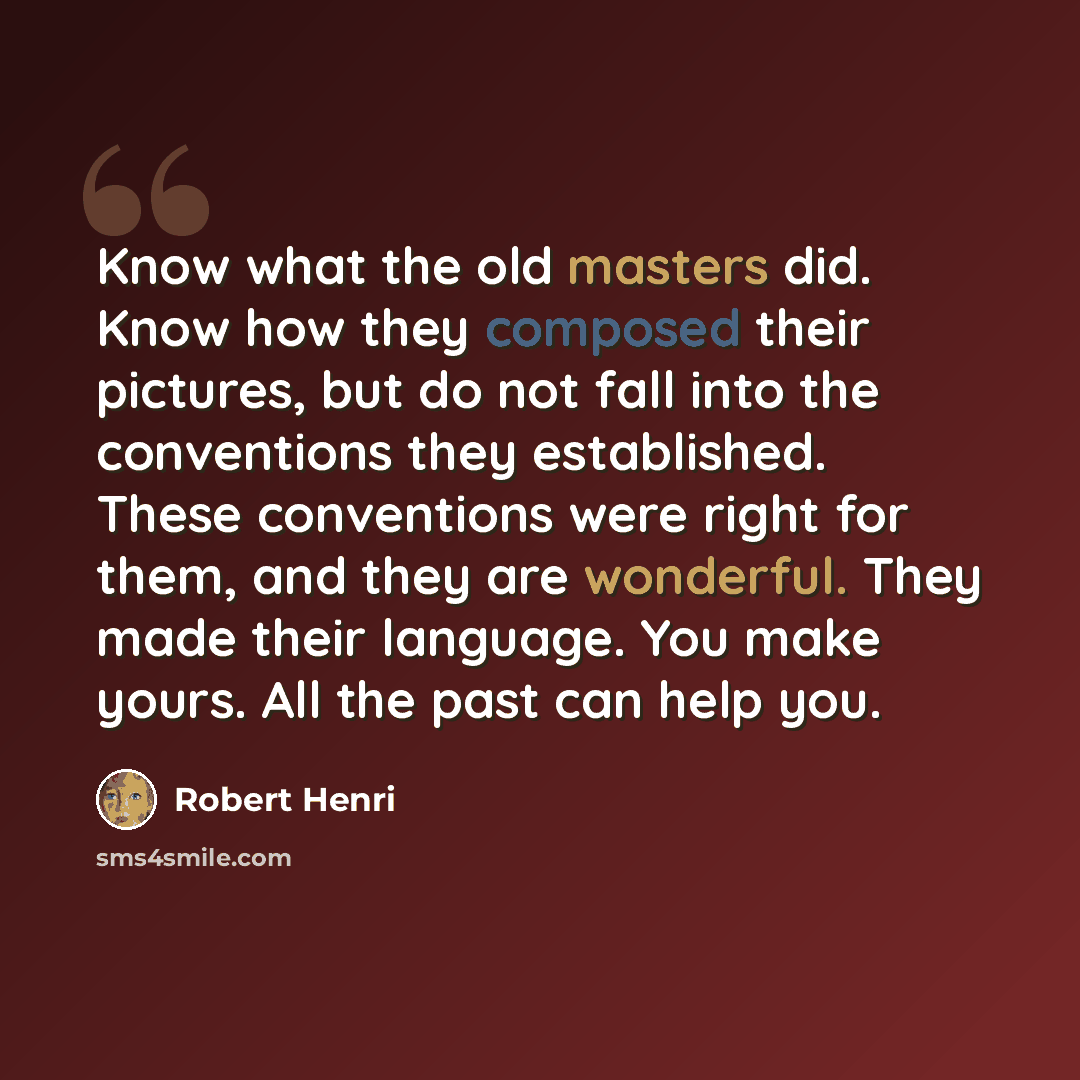 “Know what the old masters did. Know how they composed their pictures, but do not fall into the conventions they established. These conventions were right for them, and they are wonderful. They made their language. You make yours. All the past can help you.” quote by Robert Henri
