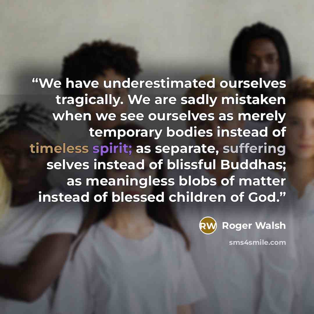 “We have underestimated ourselves tragically. We are sadly mistaken when we see ourselves as merely temporary bodies instead of timeless spirit; as separate, suffering selves instead of blissful Buddhas; as meaningless blobs of matter instead of blessed children of God.” quote by Roger Walsh