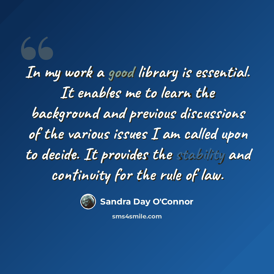 “In my work a good library is essential. It enables me to learn the background and previous discussions of the various issues I am called upon to decide. It provides the stability and continuity for the rule of law.” quote by Sandra Day O'Connor