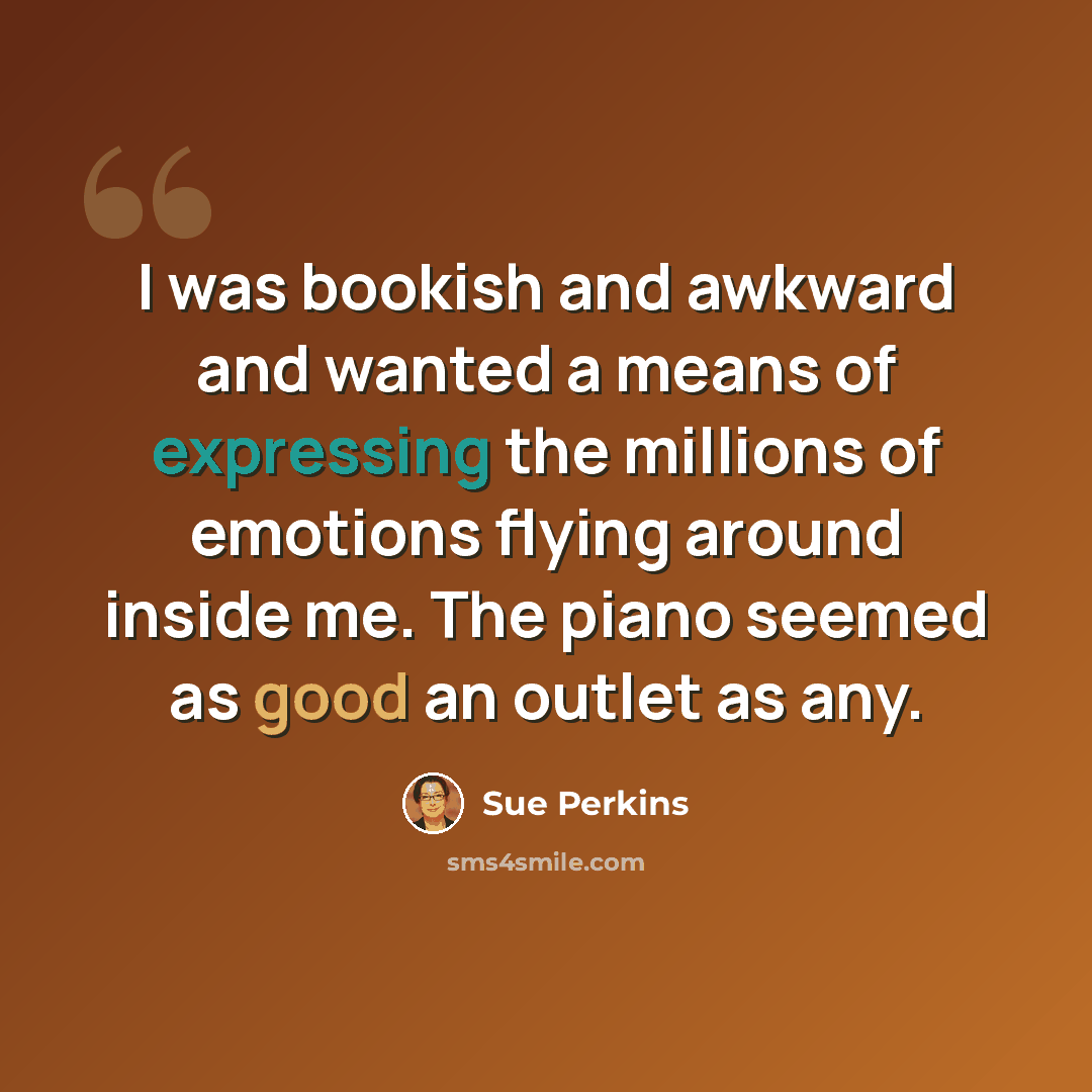 “I was bookish and awkward and wanted a means of expressing the millions of emotions flying around inside me. The piano seemed as good an outlet as any.” quote by Sue Perkins