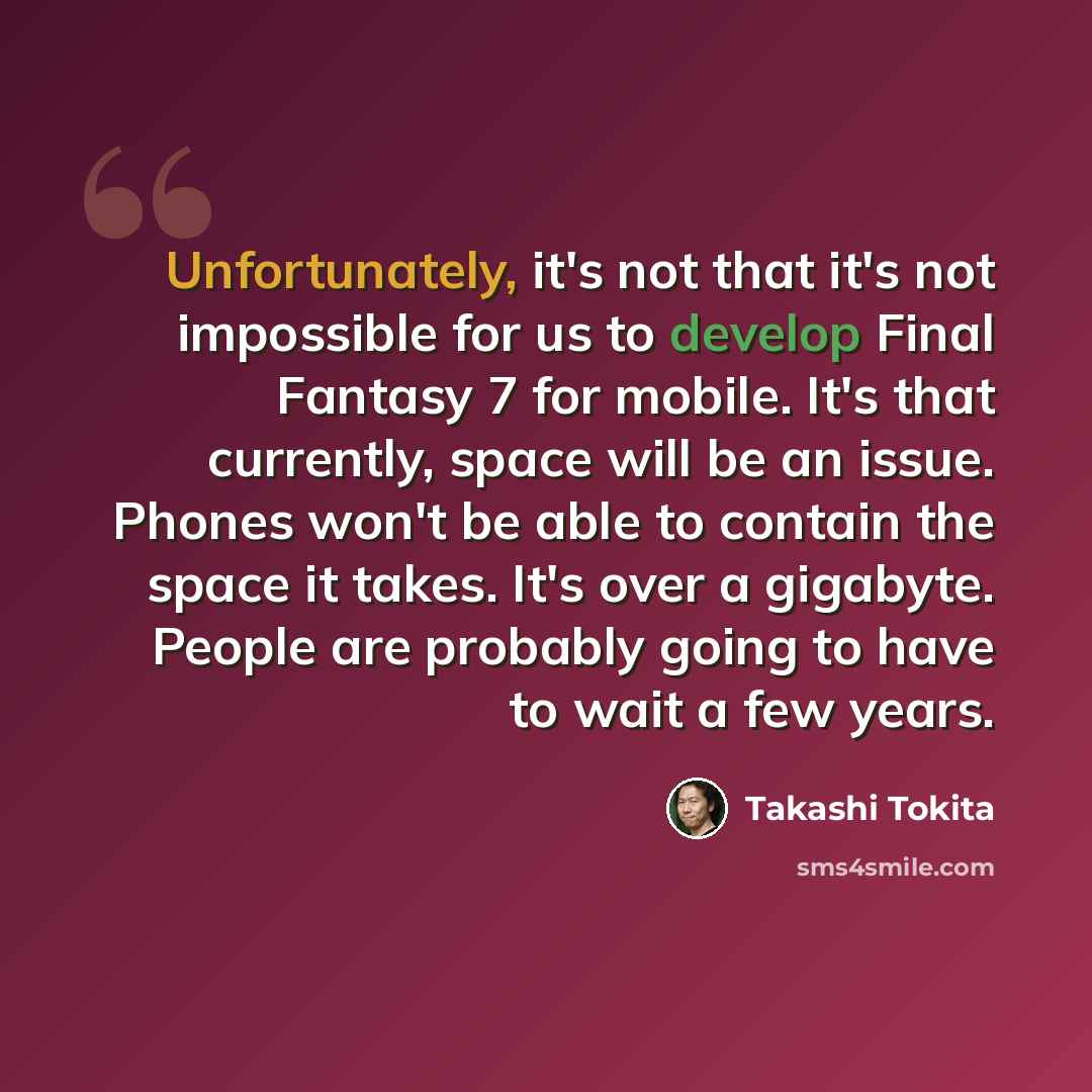 “Unfortunately, it's not that it's not impossible for us to develop Final Fantasy 7 for mobile. It's that currently, space will be an issue. Phones won't be able to contain the space it takes. It's over a gigabyte. People are probably going to have to wait a few years.” quote by Takashi Tokita