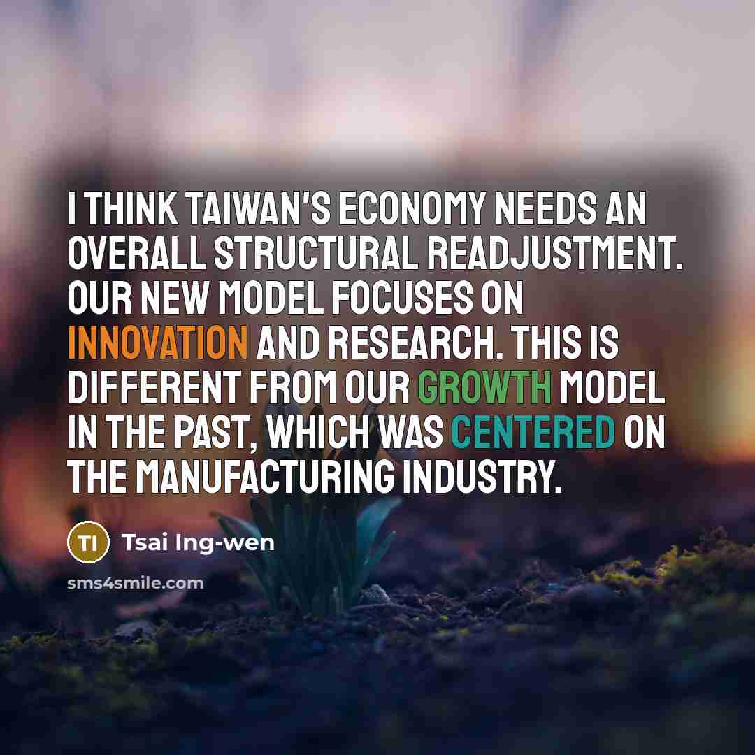 “I think Taiwan's economy needs an overall structural readjustment. Our new model focuses on innovation and research. This is different from our growth model in the past, which was centered on the manufacturing industry.” quote by Tsai Ing-wen