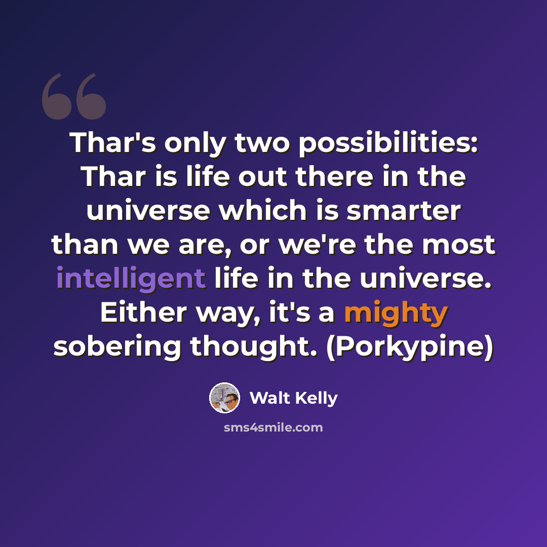 “Thar's only two possibilities: Thar is life out there in the universe which is smarter than we are, or we're the most intelligent life in the universe. Either way, it's a mighty sobering thought. (Porkypine)” quote by Walt Kelly