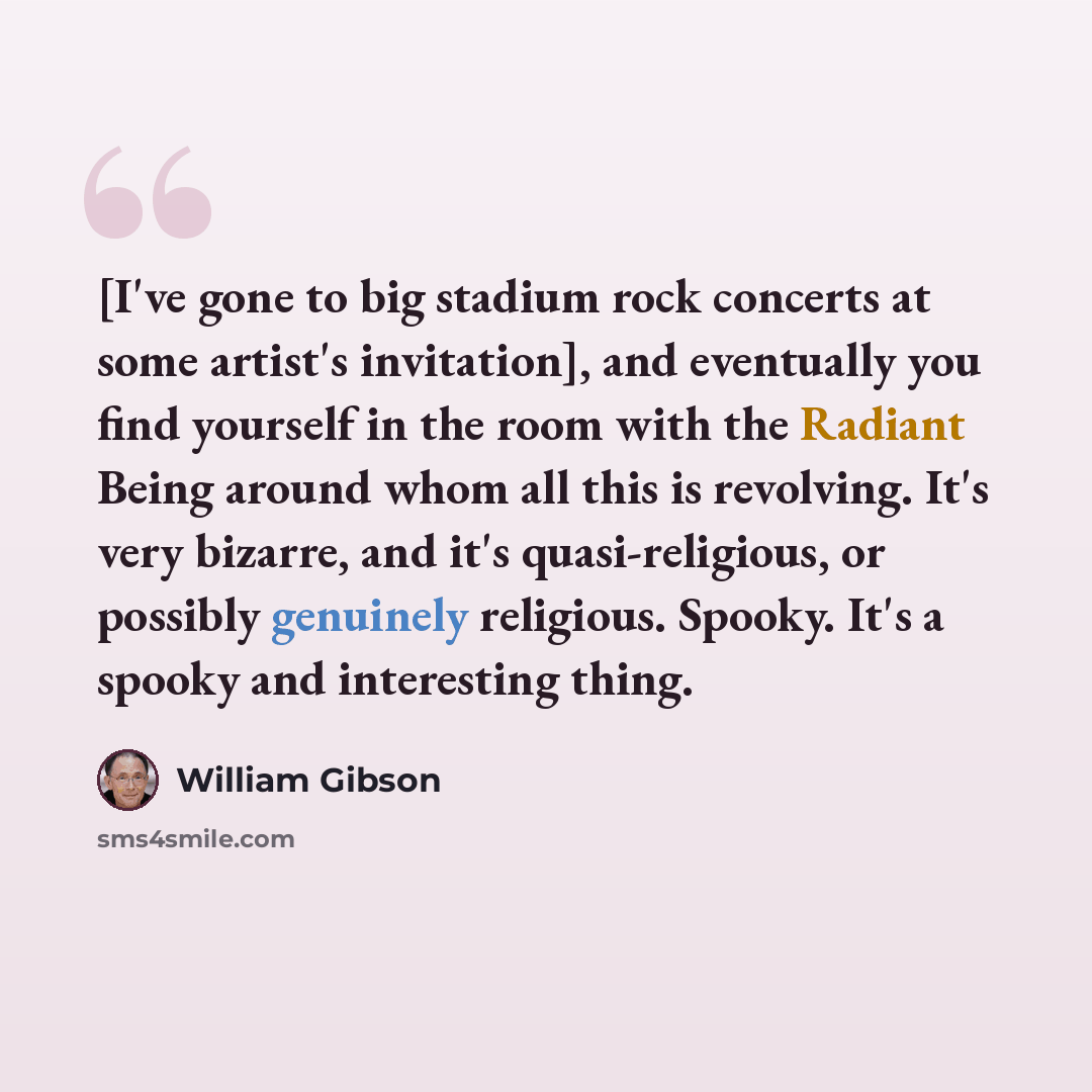 “[I've gone to big stadium rock concerts at some artist's invitation], and eventually you find yourself in the room with the Radiant Being around whom all this is revolving. It's very bizarre, and it's quasi-religious, or possibly genuinely religious. Spooky. It's a spooky and interesting thing.” quote by William Gibson