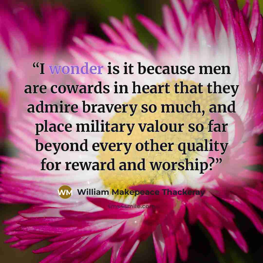 “I wonder is it because men are cowards in heart that they admire bravery so much, and place military valour so far beyond every other quality for reward and worship?” quote by William Makepeace Thackeray