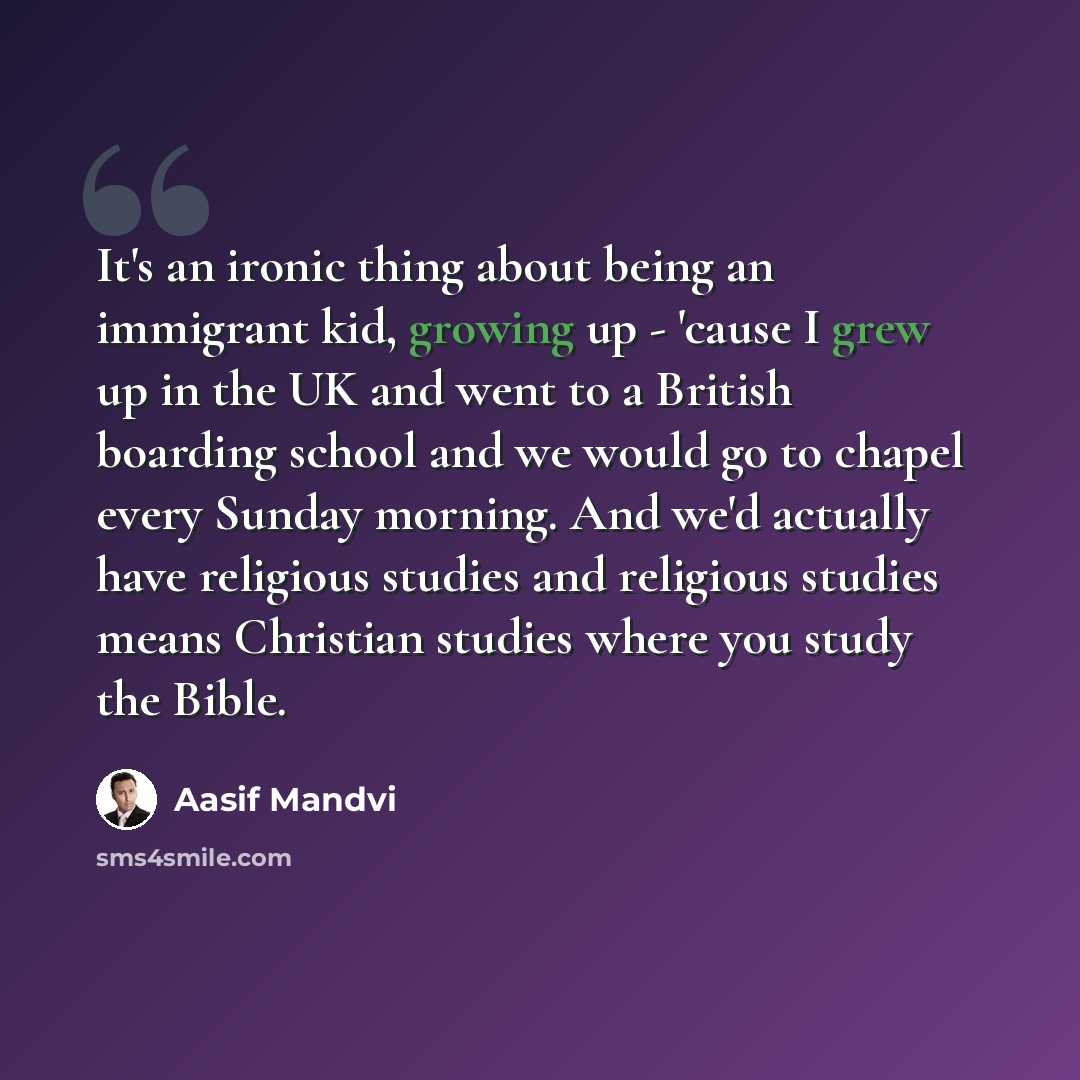 “It's an ironic thing about being an immigrant kid, growing up - 'cause I grew up in the UK and went to a British boarding school and we would go to chapel every Sunday morning. And we'd actually have religious studies and religious studies means Christian studies where you study the Bible.” quote by Aasif Mandvi