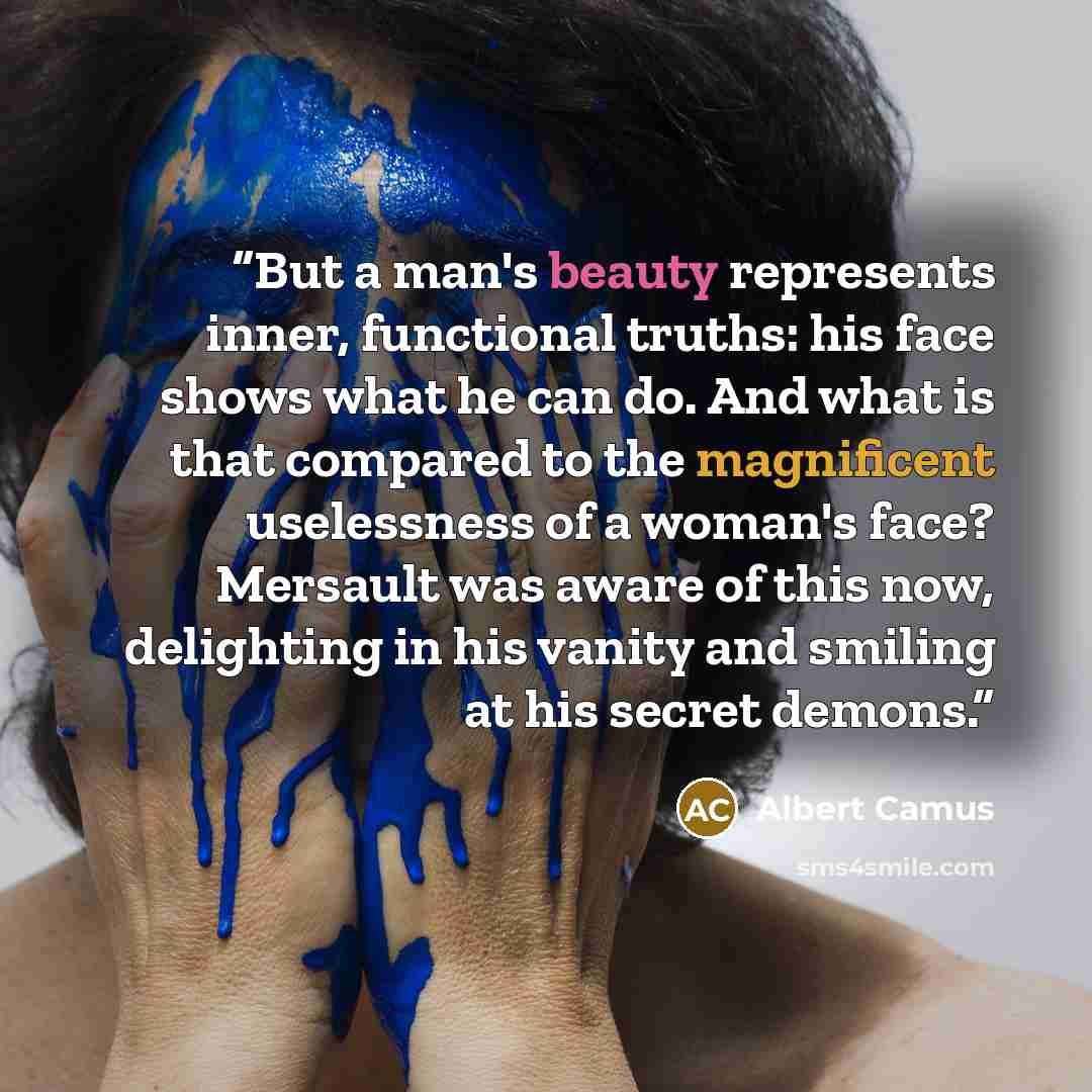 “But a man's beauty represents inner, functional truths: his face shows what he can do. And what is that compared to the magnificent uselessness of a woman's face? Mersault was aware of this now, delighting in his vanity and smiling at his secret demons.” quote by Albert Camus