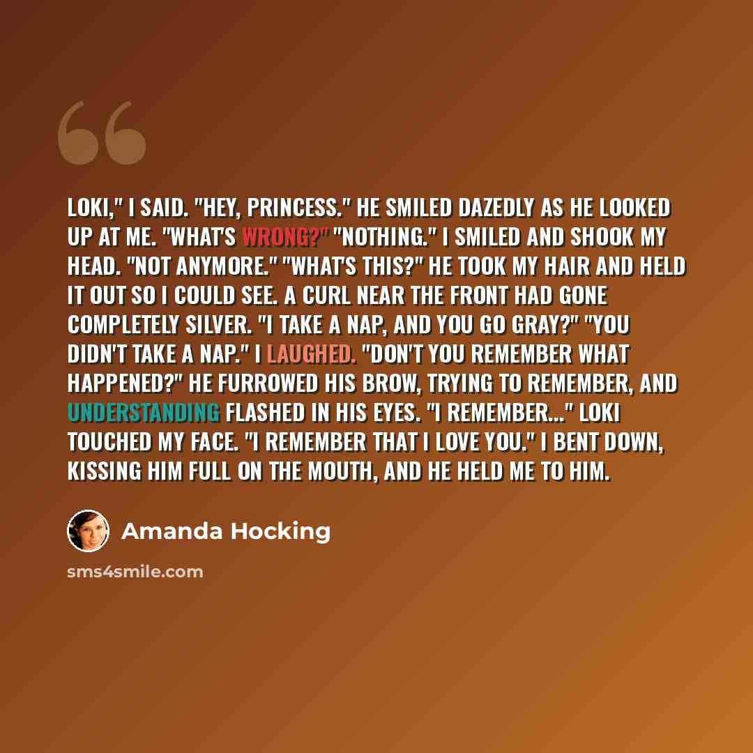 “Loki," I said. "Hey, Princess." He smiled dazedly as he looked up at me. "What's wrong?" "Nothing." I smiled and shook my head. "Not anymore." "What's this?" He took my hair and held it out so i could see. A curl near the front had gone completely silver. "I take a nap, and you go gray?" "You…” quote by Amanda Hocking