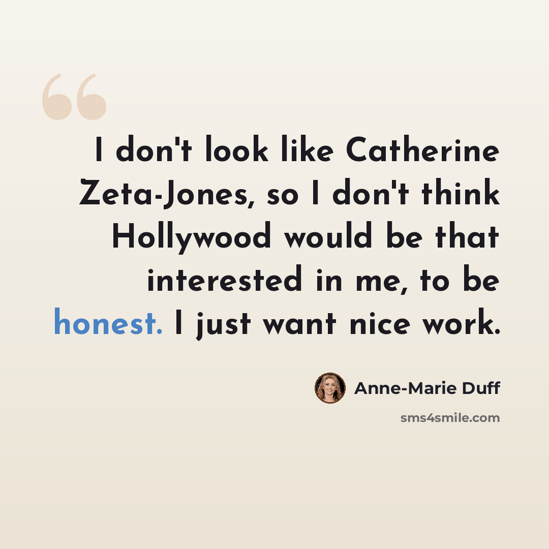 “I don't look like Catherine Zeta-Jones, so I don't think Hollywood would be that interested in me, to be honest. I just want nice work.” quote by Anne-Marie Duff