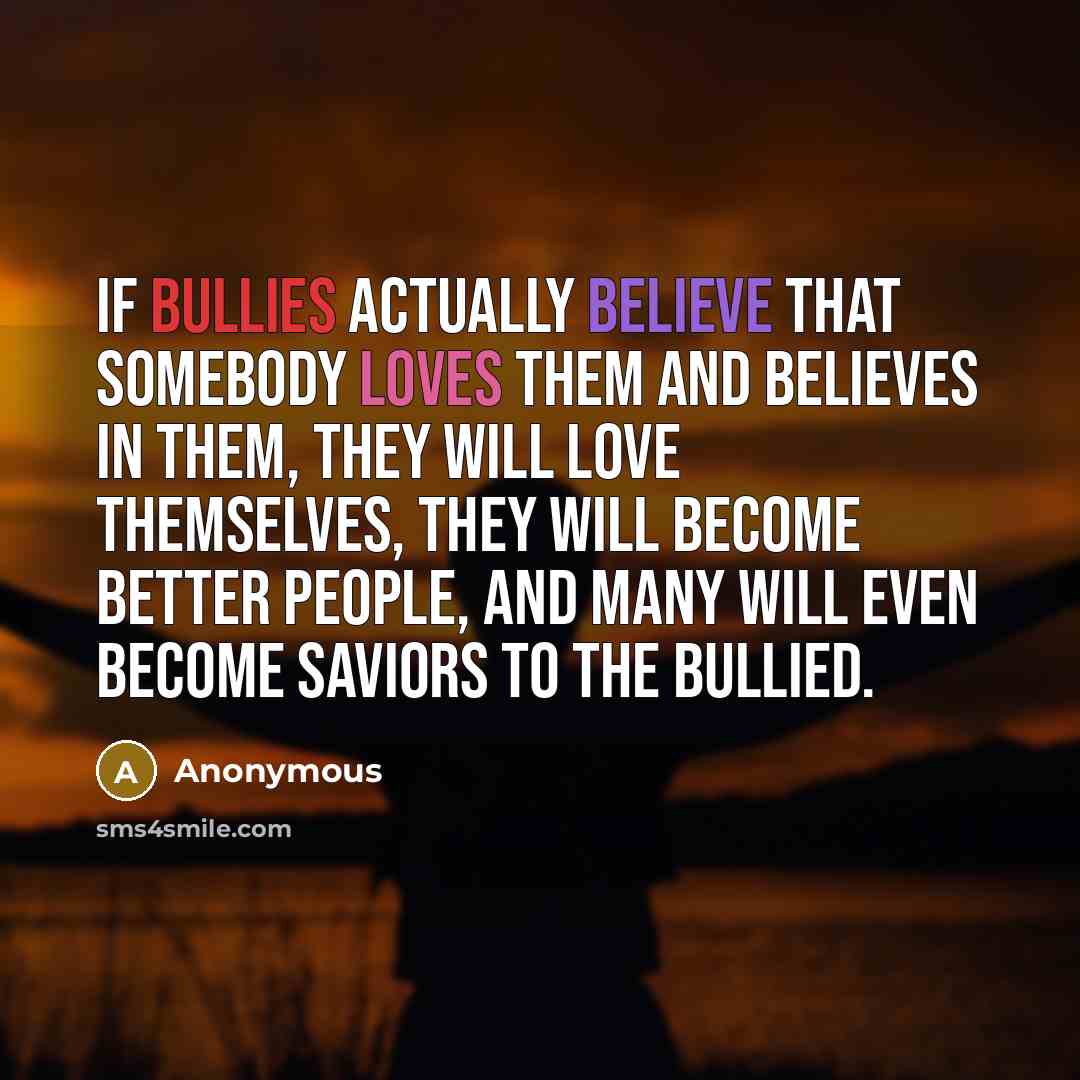 “If bullies actually believe that somebody loves them and believes in them, they will love themselves, they will become better people, and many will even become saviors to the bullied.” quote by Anonymous