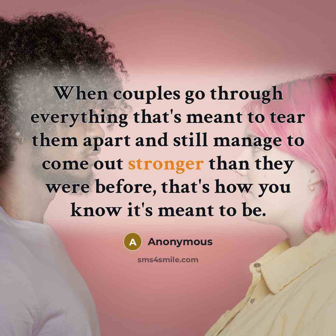 “When couples go through everything that's meant to tear them apart and still manage to come out stronger than they were before, that's how you know it's meant to be.” quote by Anonymous