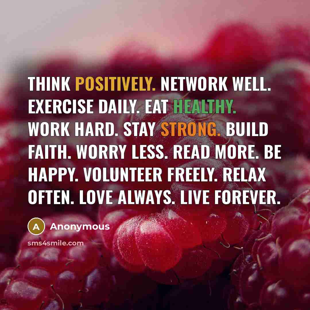 “Think positively. Network well. Exercise daily. Eat healthy. Work hard. Stay strong. Build faith. Worry less. Read more. Be happy. Volunteer freely. Relax often. Love always. Live forever.” quote by Anonymous