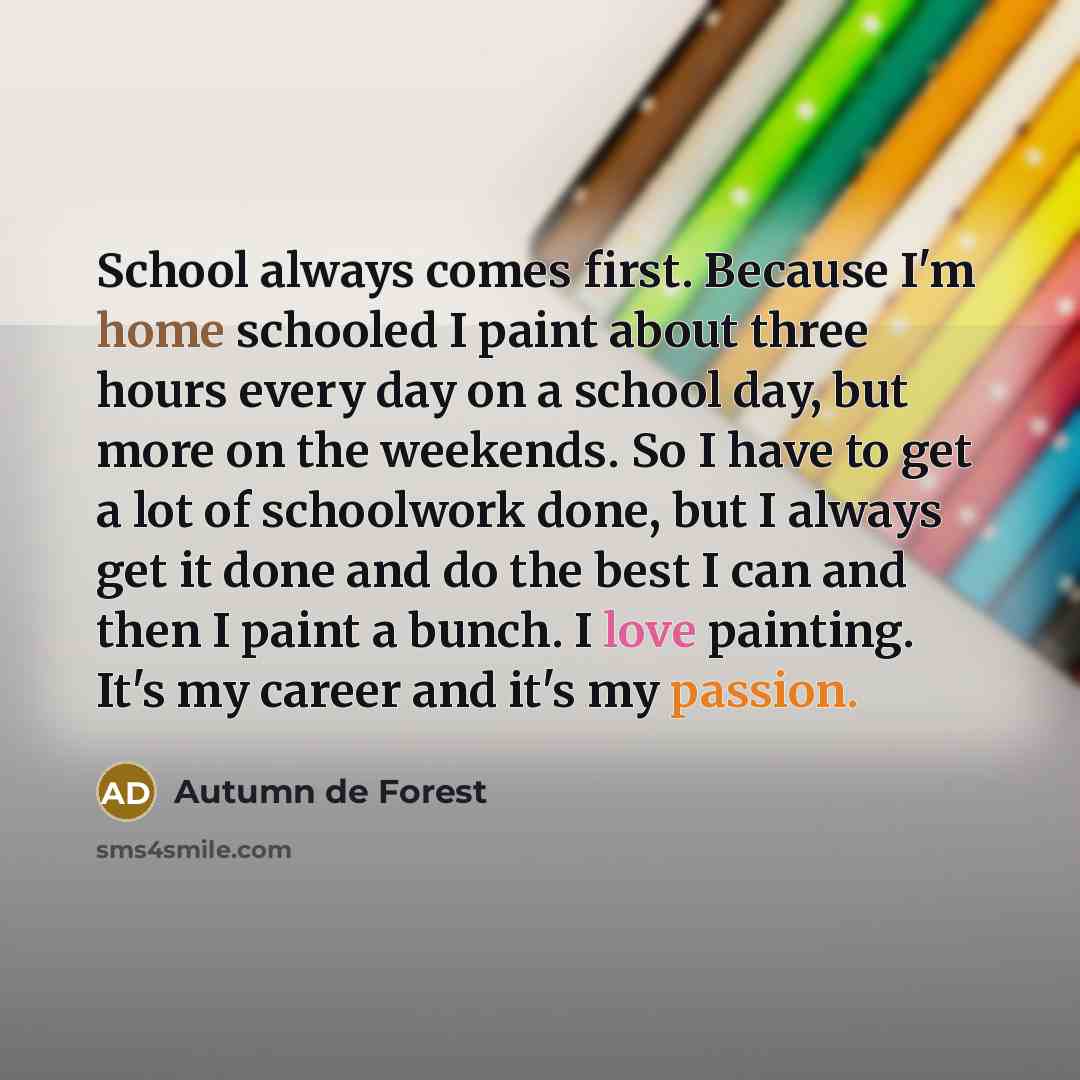 “School always comes first. Because I'm home schooled I paint about three hours every day on a school day, but more on the weekends. So I have to get a lot of schoolwork done, but I always get it done and do the best I can and then I paint a bunch. I love painting. It's my career and it's my passion.” quote by Autumn de Forest