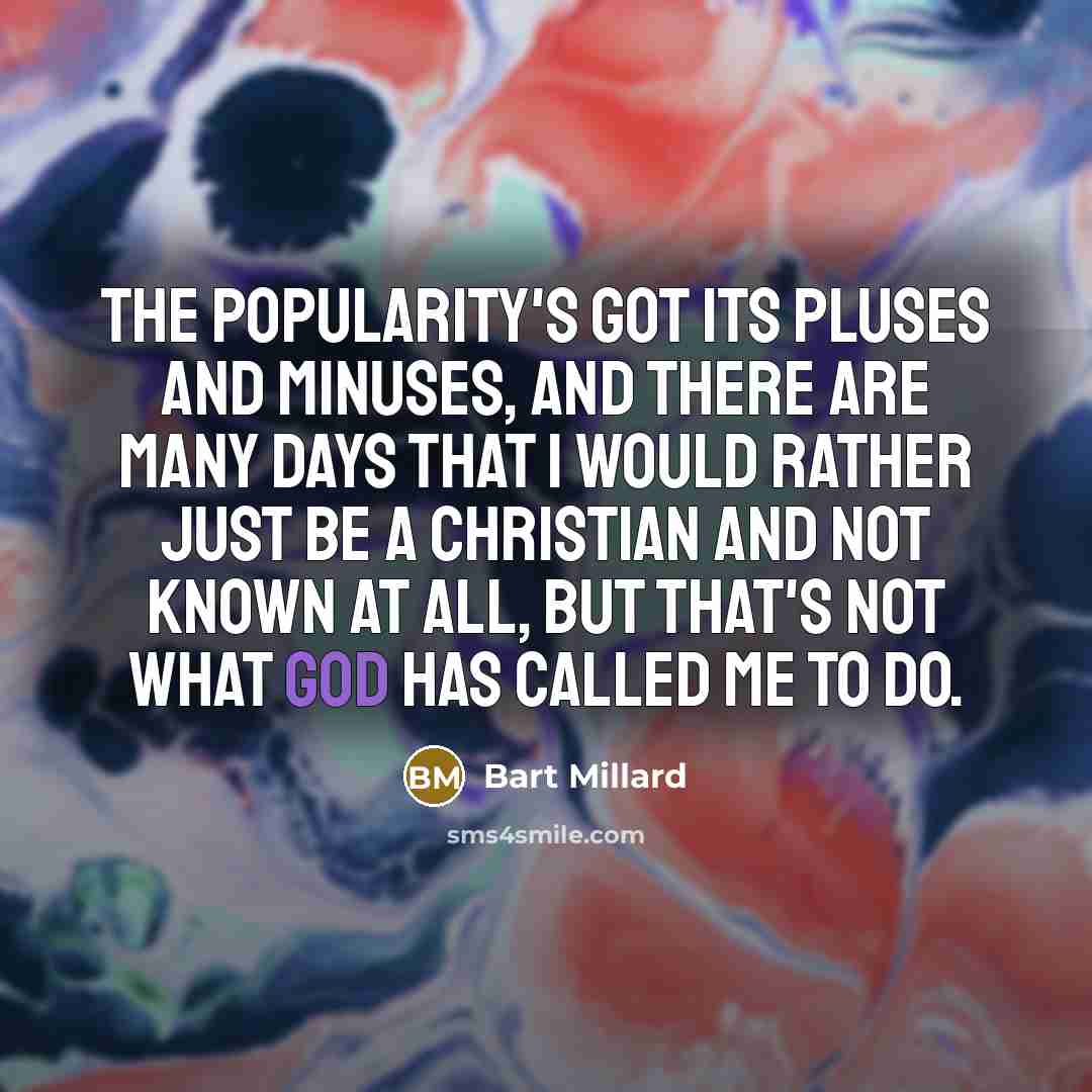 “The popularity's got its pluses and minuses, and there are many days that I would rather just be a Christian and not known at all, but that's not what God has called me to do.” quote by Bart Millard