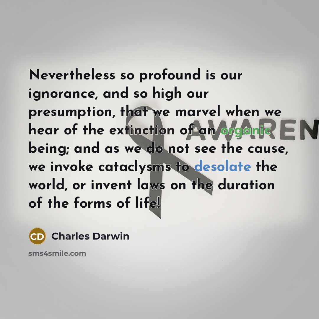 “Nevertheless so profound is our ignorance, and so high our presumption, that we marvel when we hear of the extinction of an organic being; and as we do not see the cause, we invoke cataclysms to desolate the world, or invent laws on the duration of the forms of life!” quote by Charles Darwin