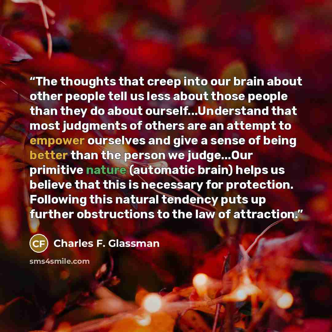 “The thoughts that creep into our brain about other people tell us less about those people than they do about ourself...Understand that most judgments of others are an attempt to empower ourselves and give a sense of being better than the person we judge...Our primitive nature (automatic brain)…” quote by Charles F. Glassman