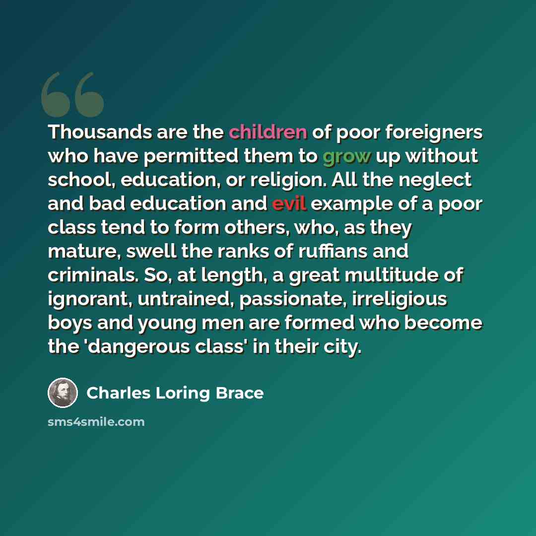 “Thousands are the children of poor foreigners who have permitted them to grow up without school, education, or religion. All the neglect and bad education and evil example of a poor class tend to form others, who, as they mature, swell the ranks of ruffians and criminals. So, at length, a great…” quote by Charles Loring Brace