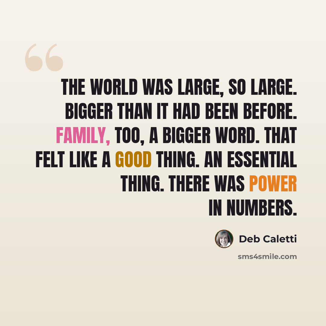 “The world was large, so large. Bigger than it had been before. Family, too, a bigger word. That felt like a good thing. An essential thing. There was power in numbers.” quote by Deb Caletti