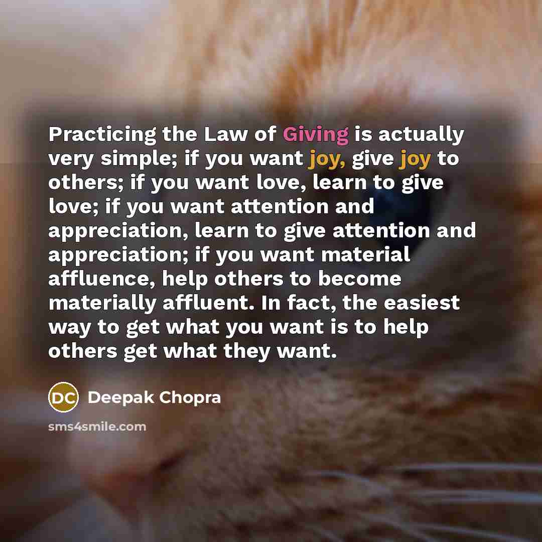 “Practicing the Law of Giving is actually very simple; if you want joy, give joy to others; if you want love, learn to give love; if you want attention and appreciation, learn to give attention and appreciation; if you want material affluence, help others to become materially affluent. In fact, the…” quote by Deepak Chopra