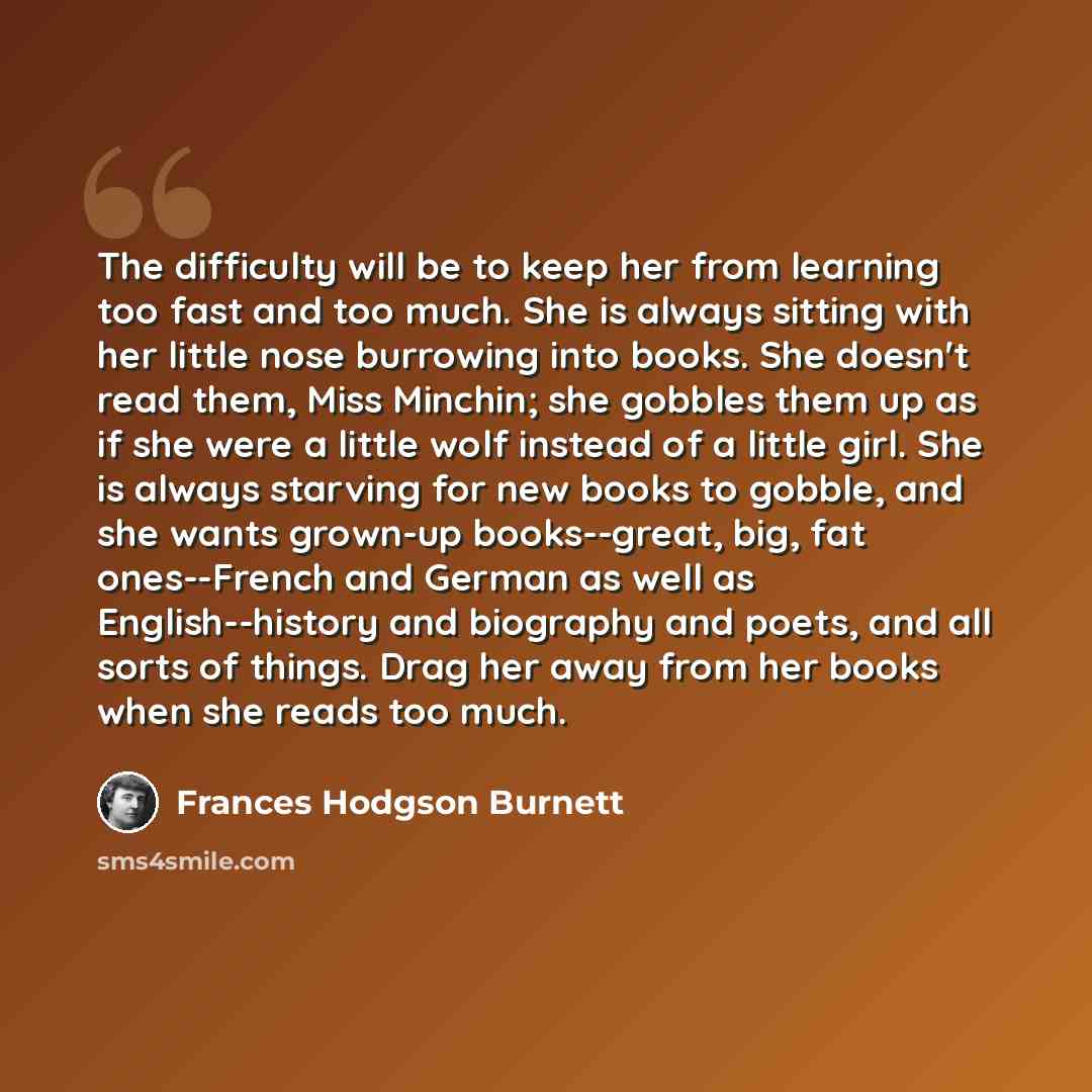 “The difficulty will be to keep her from learning too fast and too much. She is always sitting with her little nose burrowing into books. She doesn't read them, Miss Minchin; she gobbles them up as if she were a little wolf instead of a little girl. She is always starving for new books to gobble…” quote by Frances Hodgson Burnett