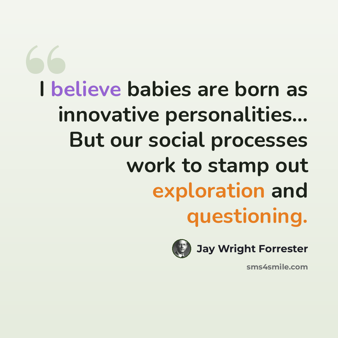 “I believe babies are born as innovative personalities... But our social processes work to stamp out exploration and questioning.” quote by Jay Wright Forrester