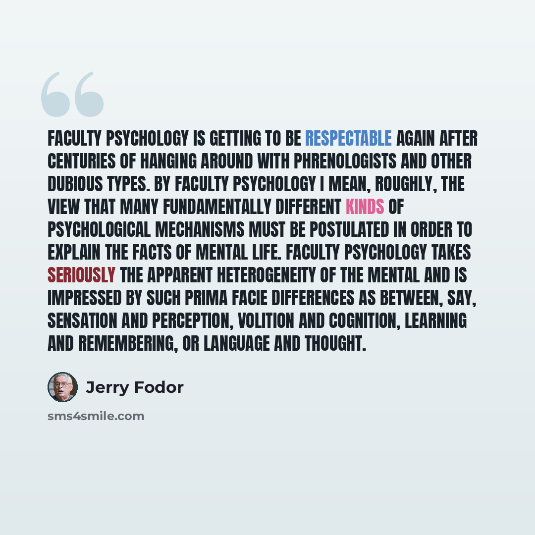 “Faculty Psychology is getting to be respectable again after centuries of hanging around with phrenologists and other dubious types. By faculty psychology I mean, roughly, the view that many fundamentally different kinds of psychological mechanisms must be postulated in order to explain the facts…” quote by Jerry Fodor