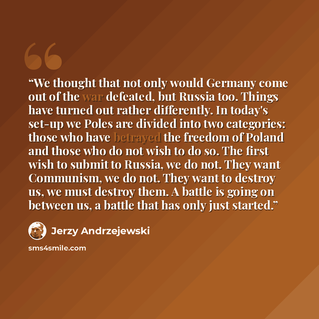 “We thought that not only would Germany come out of the war defeated, but Russia too. Things have turned out rather differently. In today's set-up we Poles are divided into two categories: those who have betrayed the freedom of Poland and those who do not wish to do so. The first wish to submit to…” quote by Jerzy Andrzejewski