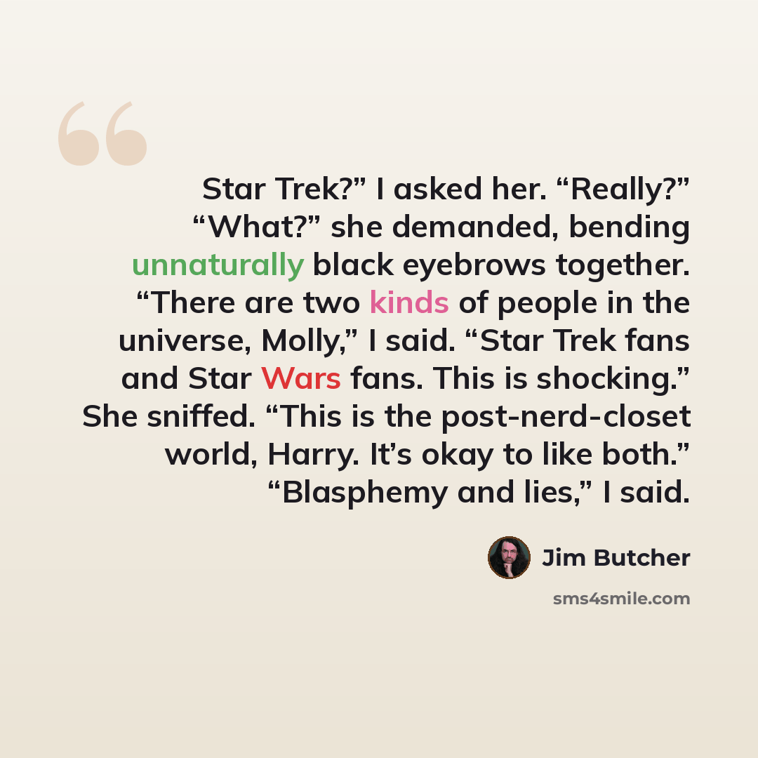 “Star Trek?” I asked her. “Really?” “What?” she demanded, bending unnaturally black eyebrows together. “There are two kinds of people in the universe, Molly,” I said. “Star Trek fans and Star Wars fans. This is shocking.” She sniffed. “This is the post-nerd-closet world, Harry. It’s okay to like…” quote by Jim Butcher