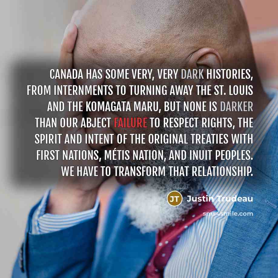 “Canada has some very, very dark histories, from internments to turning away the St. Louis and the Komagata Maru, but none is darker than our abject failure to respect rights, the spirit and intent of the original treaties with First Nations, Métis Nation, and Inuit peoples. We have to transform…” quote by Justin Trudeau