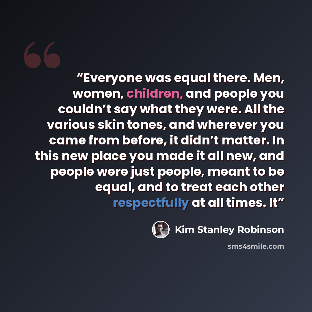 “Everyone was equal there. Men, women, children, and people you couldn’t say what they were. All the various skin tones, and wherever you came from before, it didn’t matter. In this new place you made it all new, and people were just people, meant to be equal, and to treat each other respectfully…” quote by Kim Stanley Robinson