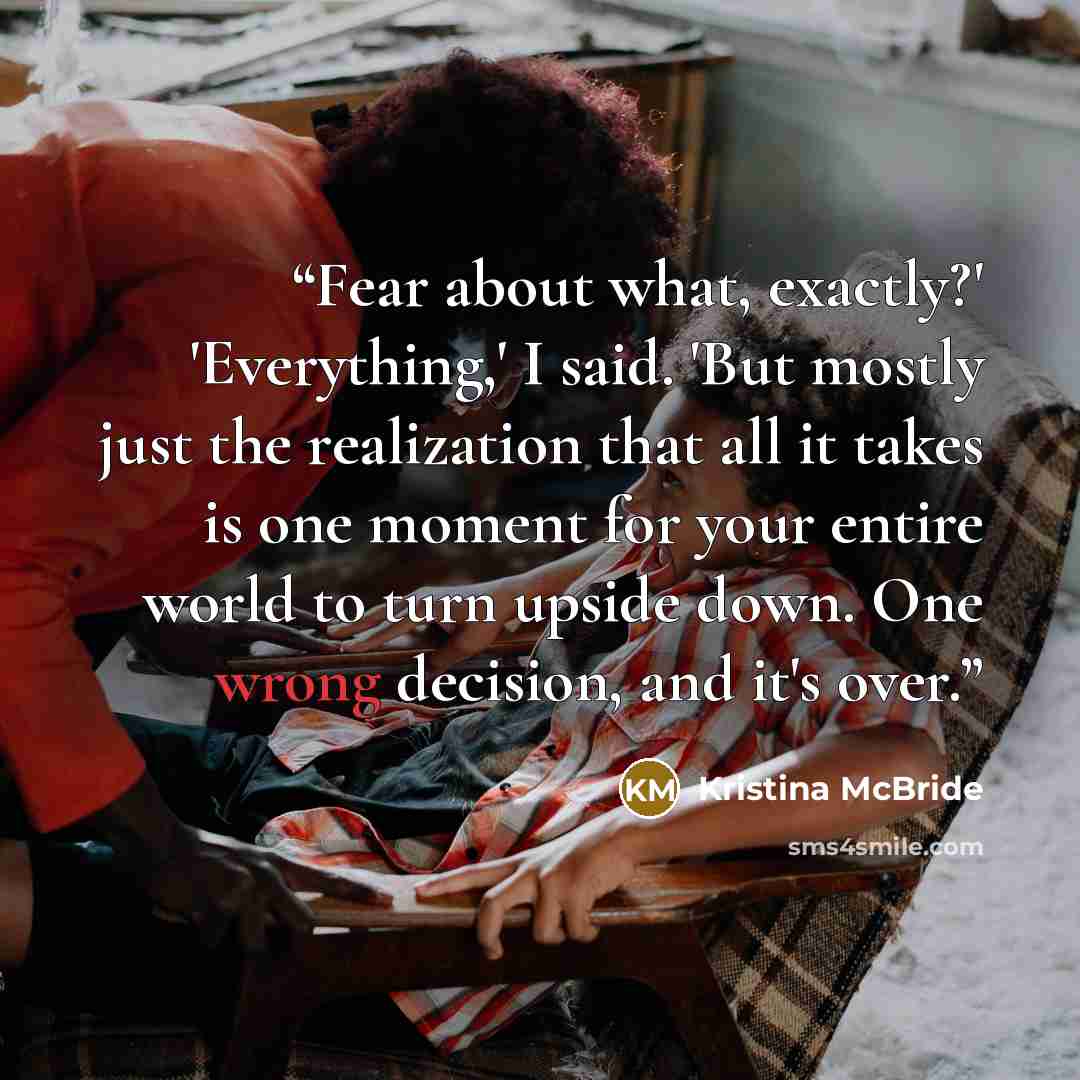 “Fear about what, exactly?' 'Everything,' I said. 'But mostly just the realization that all it takes is one moment for your entire world to turn upside down. One wrong decision, and it's over.” quote by Kristina McBride