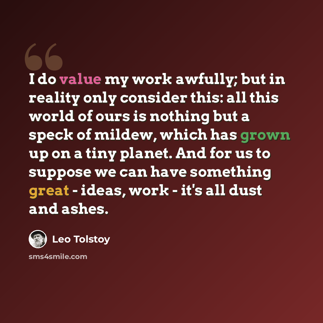 “I do value my work awfully; but in reality only consider this: all this world of ours is nothing but a speck of mildew, which has grown up on a tiny planet. And for us to suppose we can have something great - ideas, work - it's all dust and ashes.” quote by Leo Tolstoy