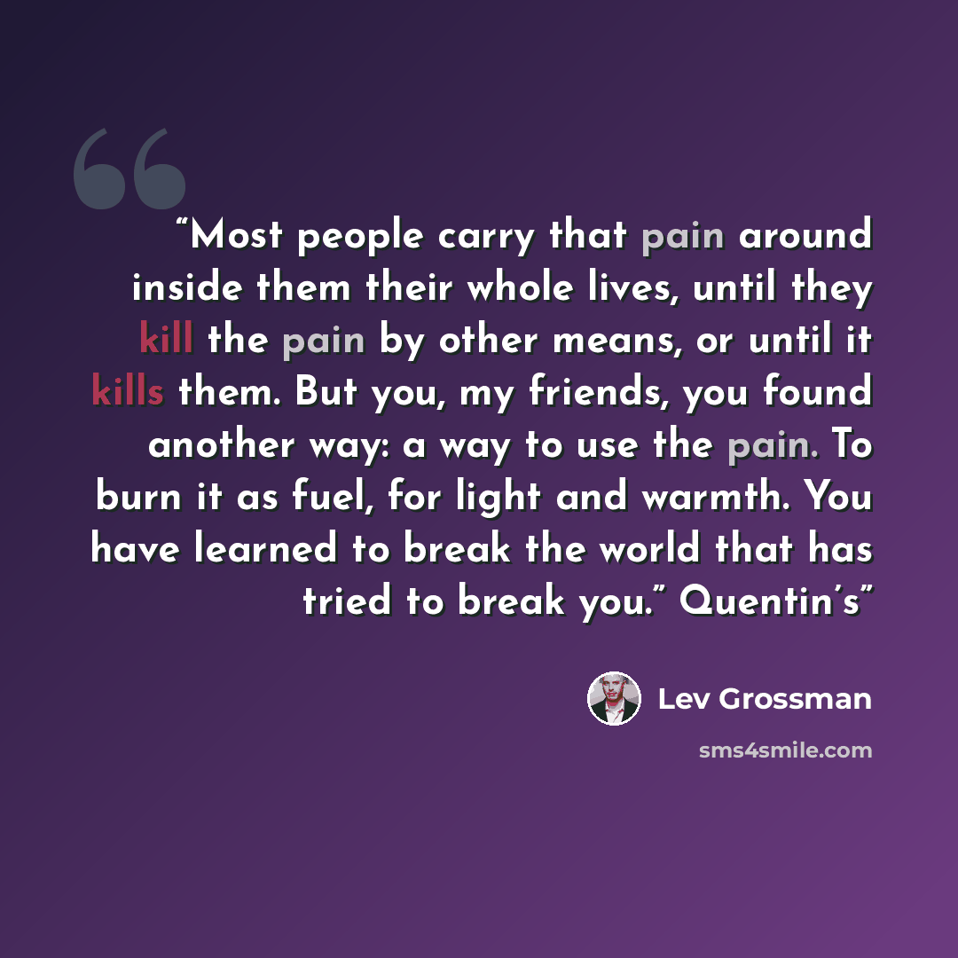 “Most people carry that pain around inside them their whole lives, until they kill the pain by other means, or until it kills them. But you, my friends, you found another way: a way to use the pain. To burn it as fuel, for light and warmth. You have learned to break the world that has tried to…” quote by Lev Grossman