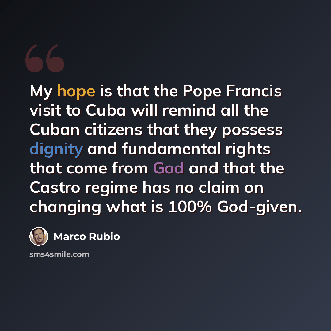 “My hope is that the Pope Francis visit to Cuba will remind all the Cuban citizens that they possess dignity and fundamental rights that come from God and that the Castro regime has no claim on changing what is 100% God-given.” quote by Marco Rubio