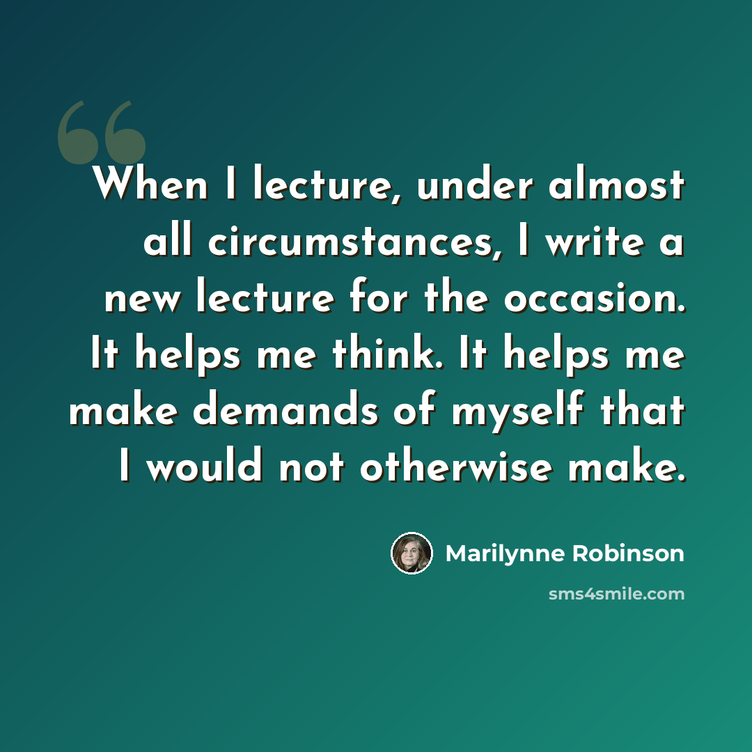 “When I lecture, under almost all circumstances, I write a new lecture for the occasion. It helps me think. It helps me make demands of myself that I would not otherwise make.” quote by Marilynne Robinson