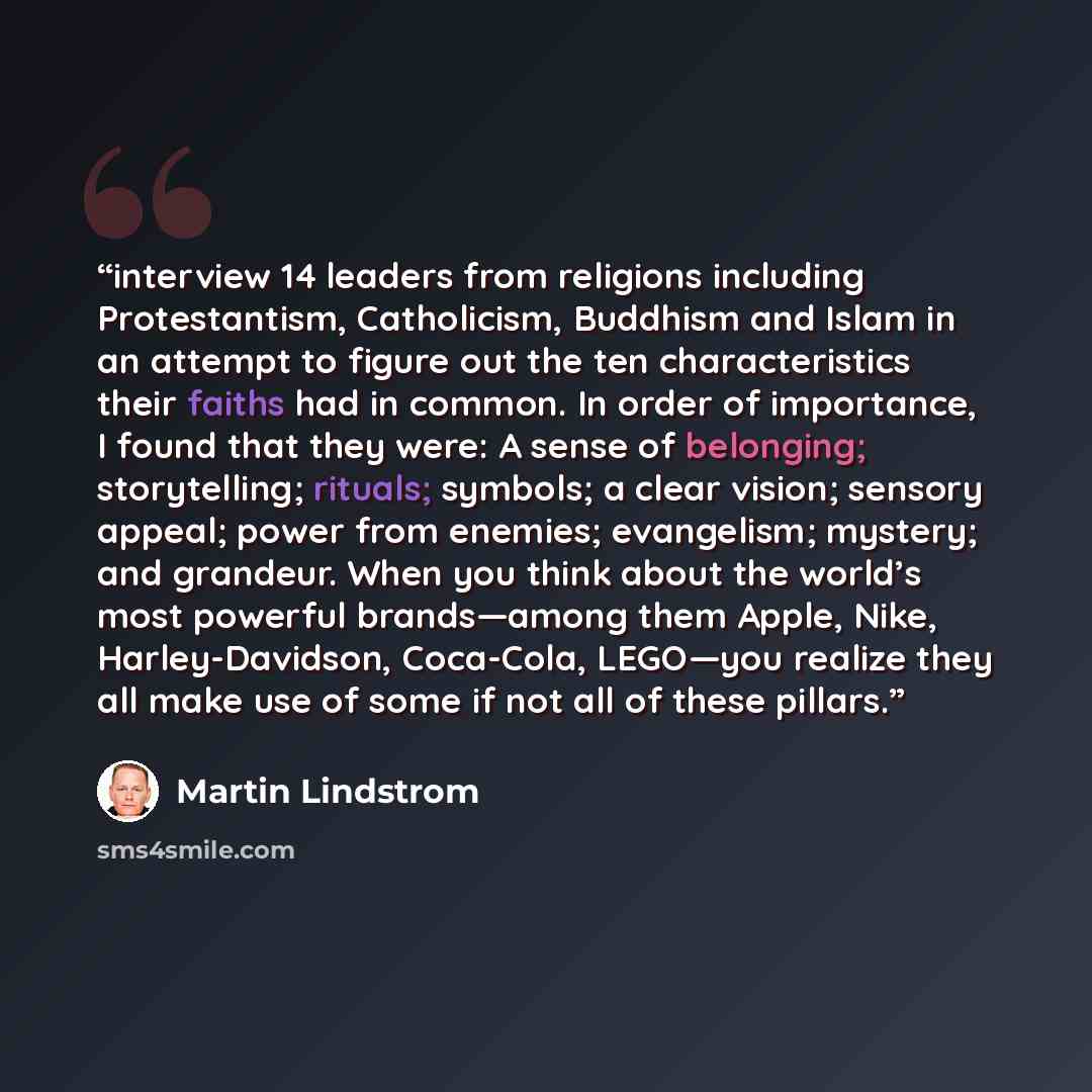 “interview 14 leaders from religions including Protestantism, Catholicism, Buddhism and Islam in an attempt to figure out the ten characteristics their faiths had in common. In order of importance, I found that they were: A sense of belonging; storytelling; rituals; symbols; a clear vision; sensory…” quote by Martin Lindstrom
