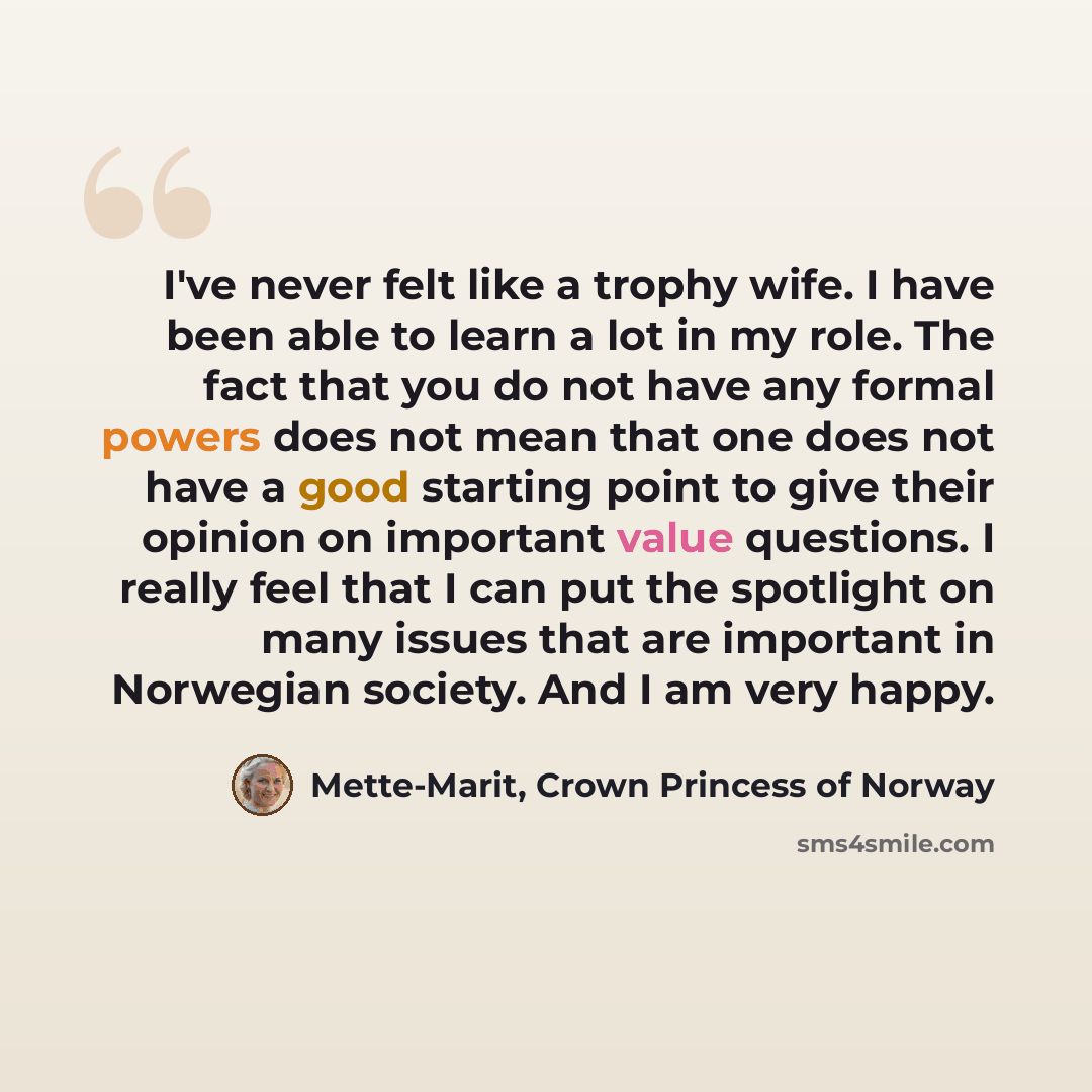 “I've never felt like a trophy wife. I have been able to learn a lot in my role. The fact that you do not have any formal powers does not mean that one does not have a good starting point to give their opinion on important value questions. I really feel that I can put the spotlight on many issues…” quote by Mette-Marit, Crown Princess of Norway