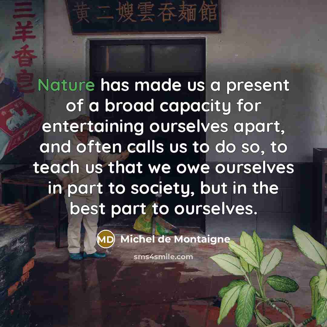 “Nature has made us a present of a broad capacity for entertaining ourselves apart, and often calls us to do so, to teach us that we owe ourselves in part to society, but in the best part to ourselves.” quote by Michel de Montaigne