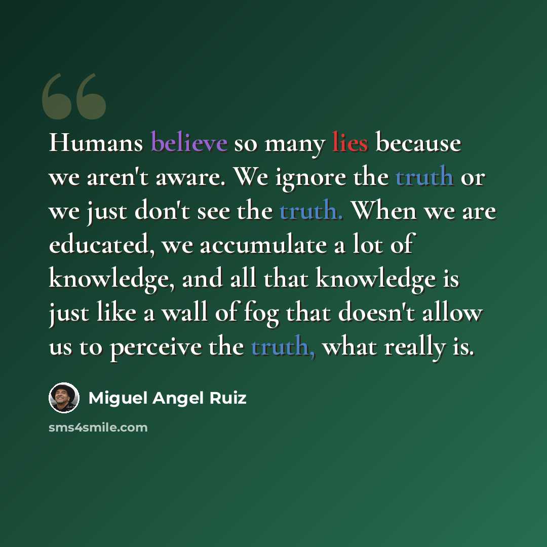 “Humans believe so many lies because we aren't aware. We ignore the truth or we just don't see the truth. When we are educated, we accumulate a lot of knowledge, and all that knowledge is just like a wall of fog that doesn't allow us to perceive the truth, what really is.” quote by Miguel Angel Ruiz