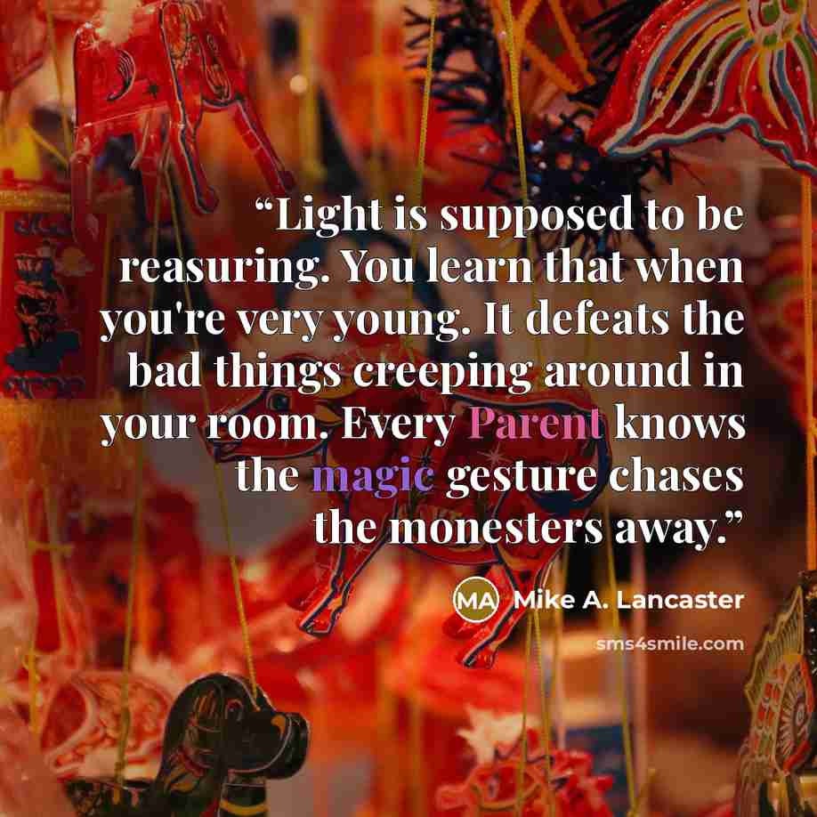 “Light is supposed to be reasuring. You learn that when you're very young. It defeats the bad things creeping around in your room. Every Parent knows the magic gesture chases the monesters away.” quote by Mike A. Lancaster