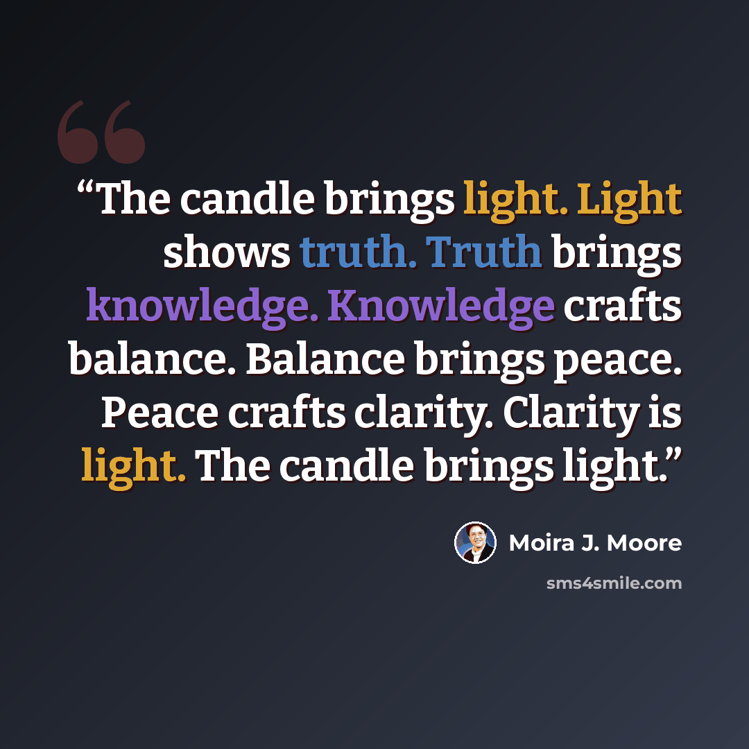 “The candle brings light. Light shows truth. Truth brings knowledge. Knowledge crafts balance. Balance brings peace. Peace crafts clarity. Clarity is light. The candle brings light.” quote by Moira J. Moore